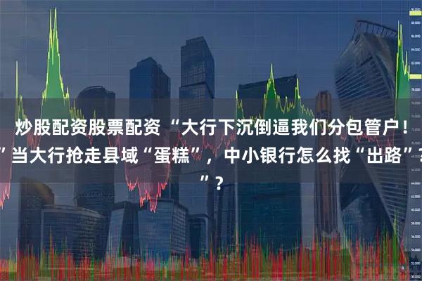 炒股配资股票配资 “大行下沉倒逼我们分包管户！”当大行抢走县域“蛋糕”，中小银行怎么找“出路”？