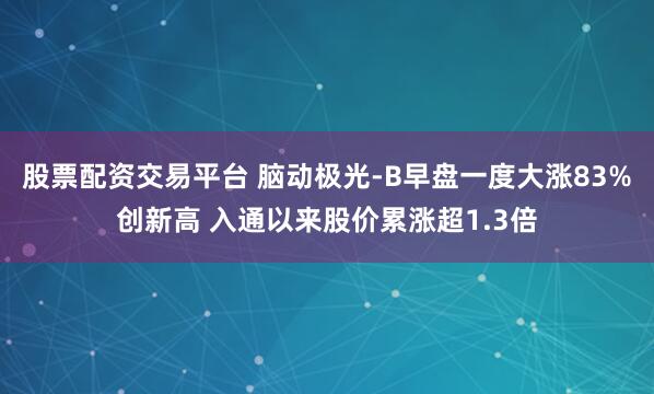 股票配资交易平台 脑动极光-B早盘一度大涨83%创新高 入通以来股价累涨超1.3倍