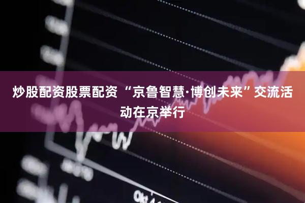 炒股配资股票配资 “京鲁智慧·博创未来”交流活动在京举行