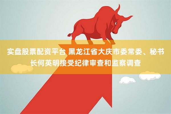 实盘股票配资平台 黑龙江省大庆市委常委、秘书长何英明接受纪律审查和监察调查