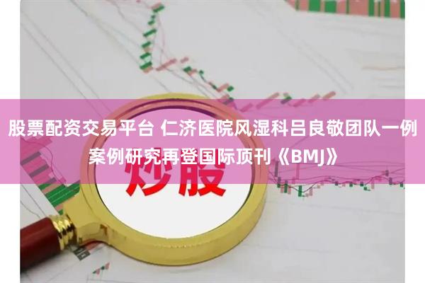股票配资交易平台 仁济医院风湿科吕良敬团队一例案例研究再登国际顶刊《BMJ》