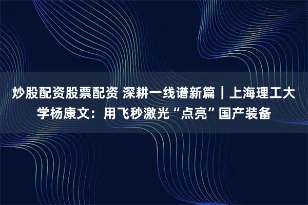 炒股配资股票配资 深耕一线谱新篇｜上海理工大学杨康文：用飞秒激光“点亮”国产装备